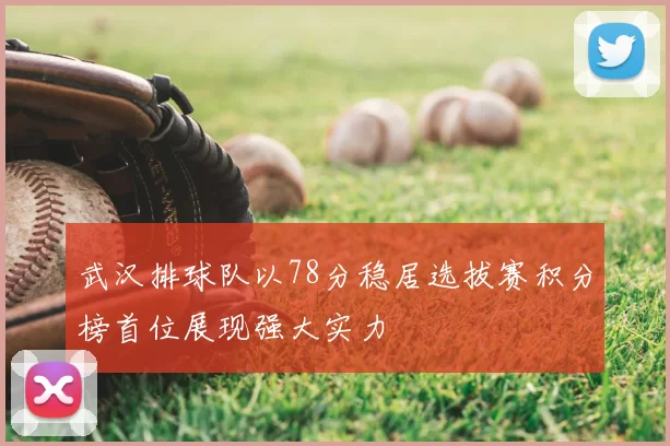 武汉排球队以78分稳居选拔赛积分榜首位展现强大实力