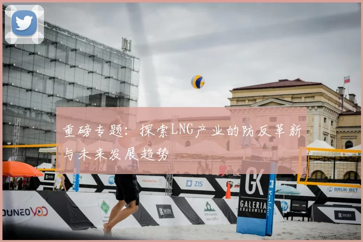 重磅专题:探索LNG产业的防反革新与未来发展趋势