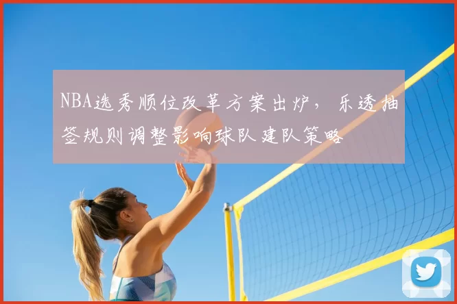 NBA选秀顺位改革方案出炉，乐透抽签规则调整影响球队建队策略