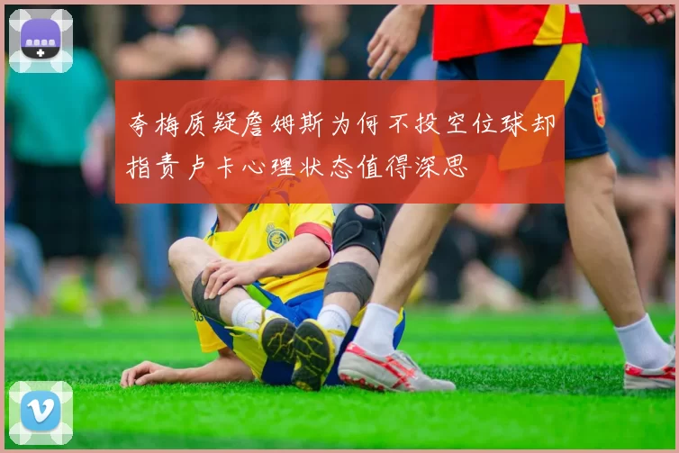 夸梅质疑詹姆斯为何不投空位球却指责卢卡心理状态值得深思