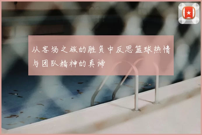 从客场之旅的胜负中反思篮球热情与团队精神的真谛