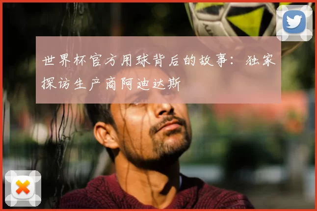 世界杯官方用球背后的故事：独家探访生产商阿迪达斯