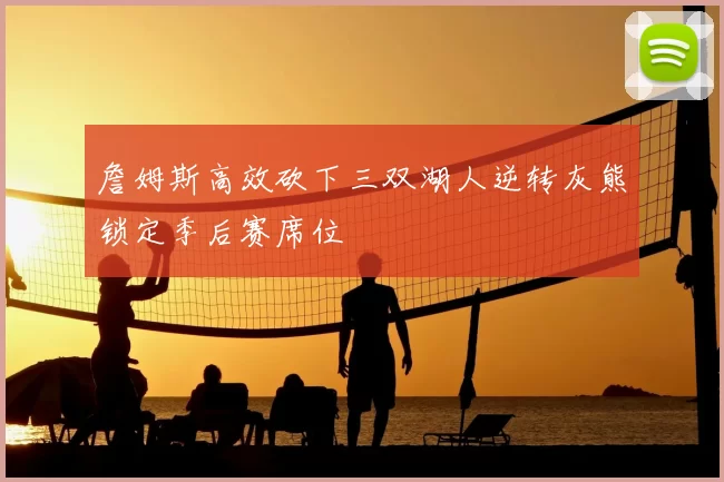 詹姆斯高效砍下三双湖人逆转灰熊锁定季后赛席位