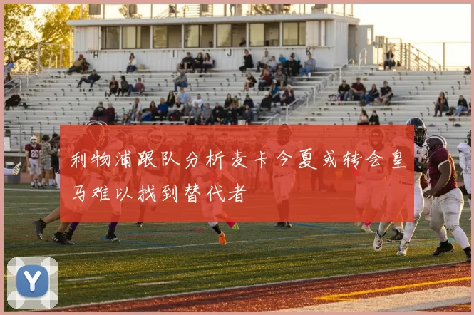 利物浦跟队分析麦卡今夏或转会皇马难以找到替代者