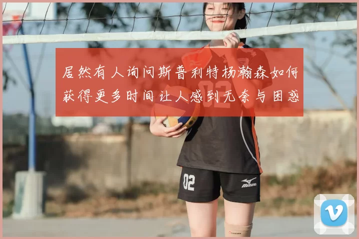 居然有人询问斯普利特杨瀚森如何获得更多时间让人感到无奈与困惑