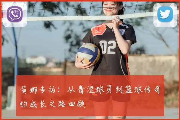 黄娜专访：从青涩球员到篮球传奇的成长之路回顾