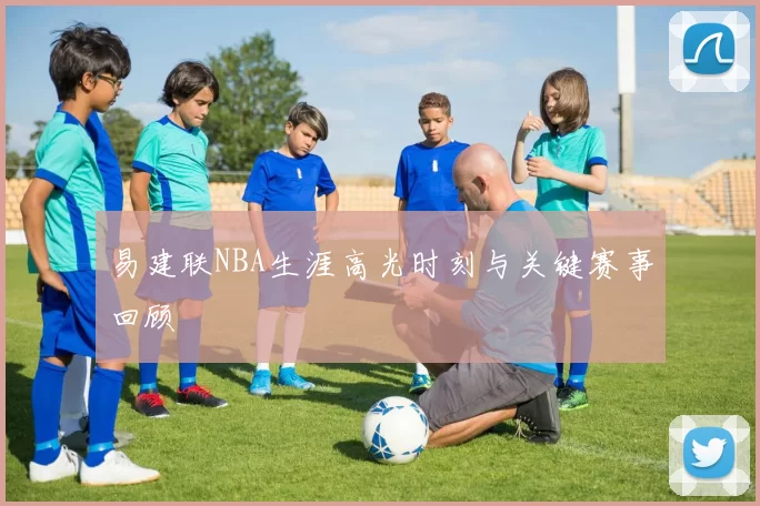 易建联NBA生涯高光时刻与关键赛事回顾