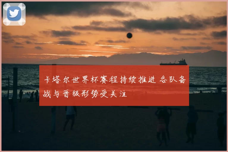 卡塔尔世界杯赛程持续推进 各队备战与晋级形势受关注