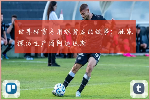 世界杯官方用球背后的故事：独家探访生产商阿迪达斯