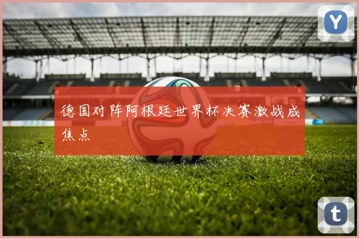 德国对阵阿根廷世界杯决赛激战成焦点