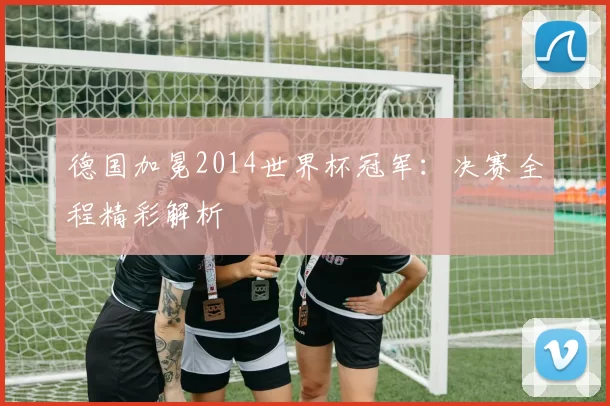 德国加冕2014世界杯冠军:决赛全程精彩解析