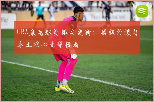CBA最高球员排名更新：顶级外援与本土核心竞争格局