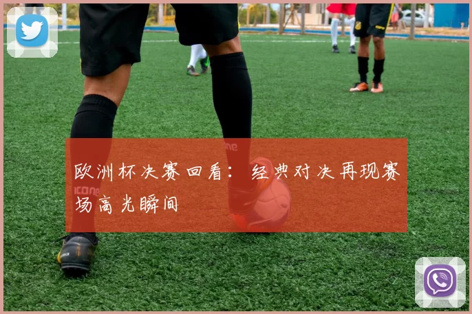 欧洲杯决赛回看：经典对决再现赛场高光瞬间