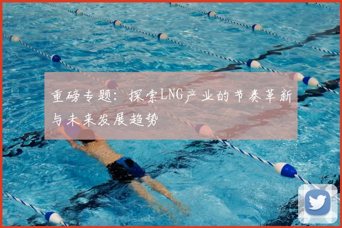 重磅专题：探索LNG产业的节奏革新与未来发展趋势