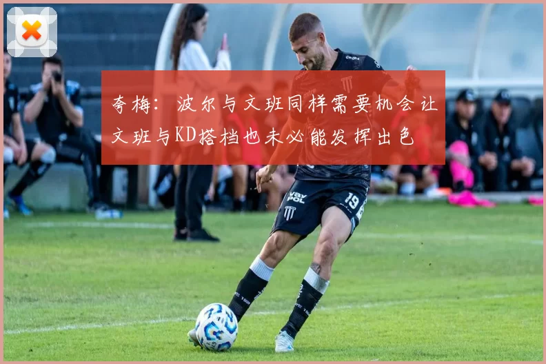 夸梅：波尔与文班同样需要机会让文班与KD搭档也未必能发挥出色