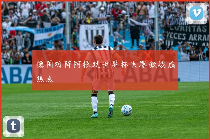 德国对阵阿根廷世界杯决赛激战成焦点