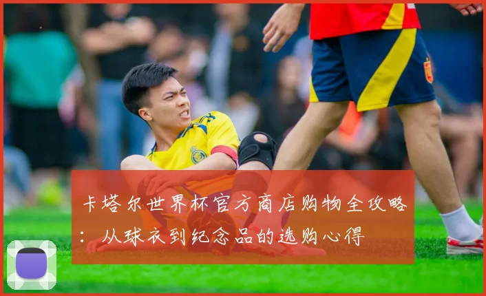 卡塔尔世界杯官方商店购物全攻略：从球衣到纪念品的选购心得