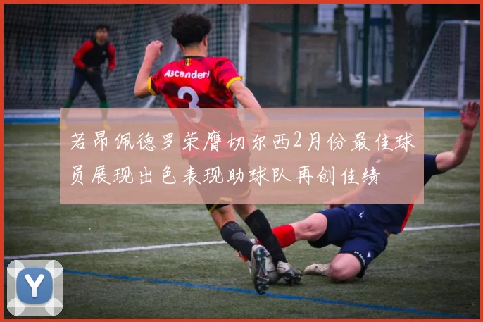若昂佩德罗荣膺切尔西2月份最佳球员展现出色表现助球队再创佳绩