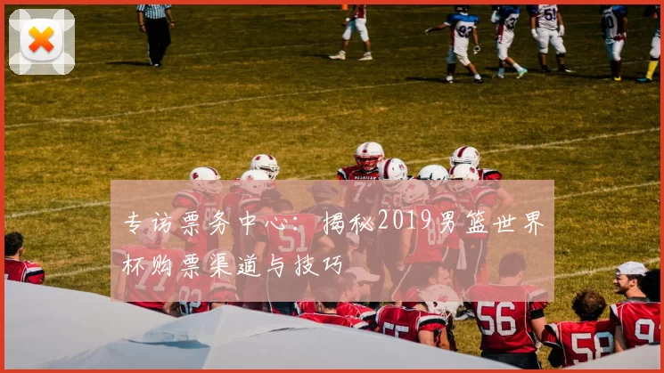 专访票务中心:揭秘2019男篮世界杯购票渠道与技巧