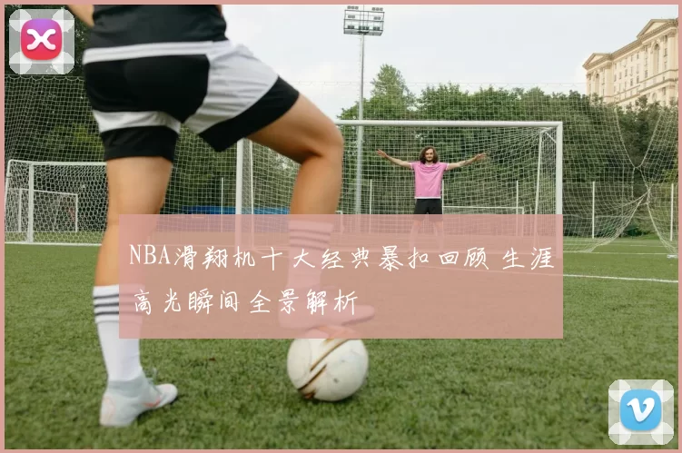 NBA滑翔机十大经典暴扣回顾 生涯高光瞬间全景解析