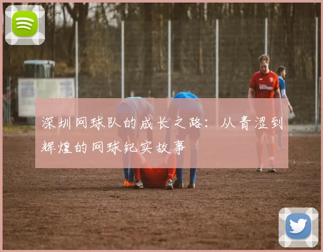 深圳网球队的成长之路：从青涩到辉煌的网球纪实故事