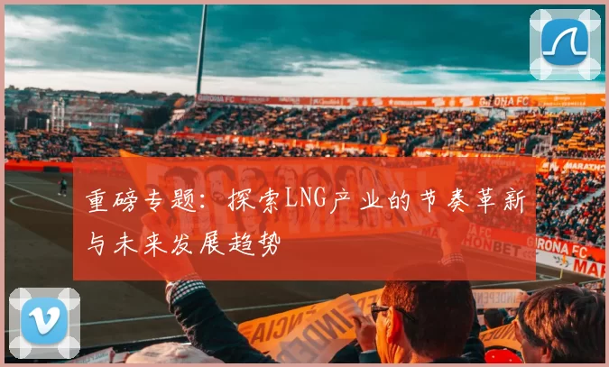 重磅专题：探索LNG产业的节奏革新与未来发展趋势