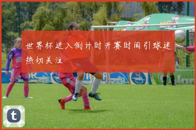 世界杯进入倒计时开赛时间引球迷热切关注