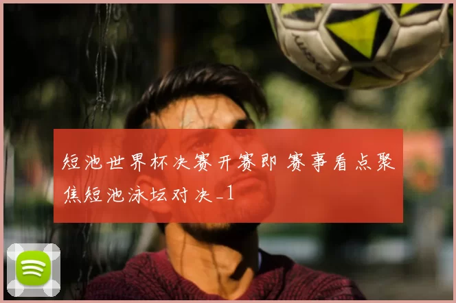 短池世界杯决赛开赛即 赛事看点聚焦短池泳坛对决_1